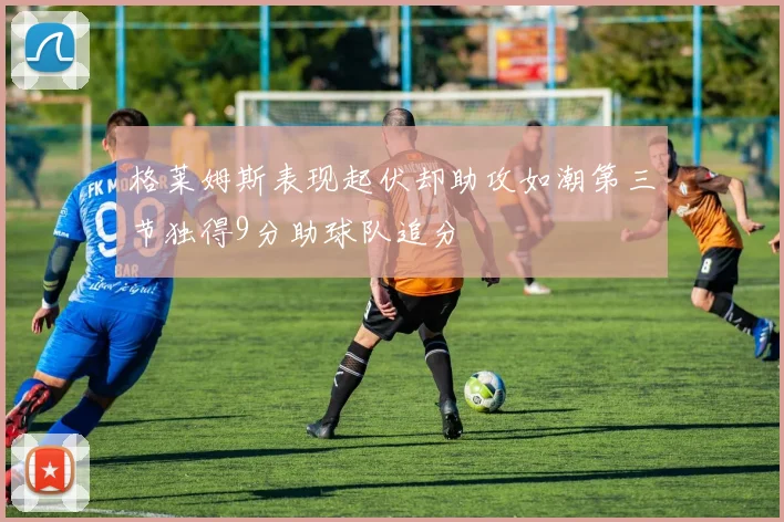 格莱姆斯表现起伏却助攻如潮第三节独得9分助球队追分