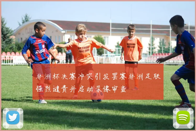 非洲杯决赛冲突引发罢赛非洲足联强烈谴责并启动录像审查