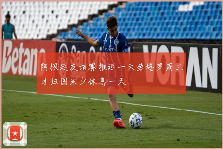 阿根廷友谊赛推迟一天劳塔罗周三才归国米少休息一天