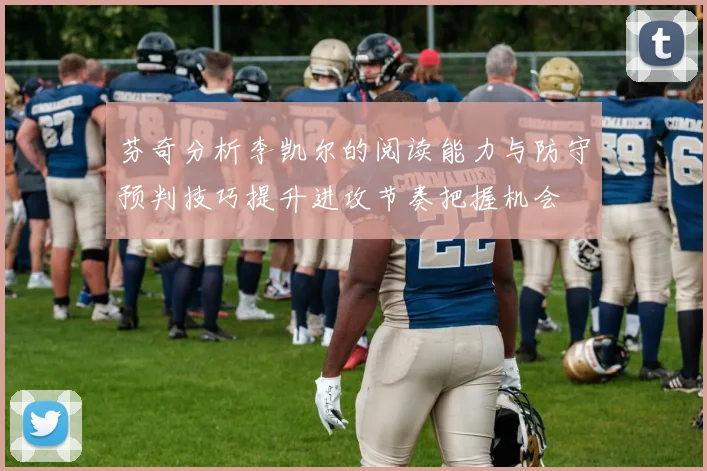 芬奇分析李凯尔的阅读能力与防守预判技巧提升进攻节奏把握机会