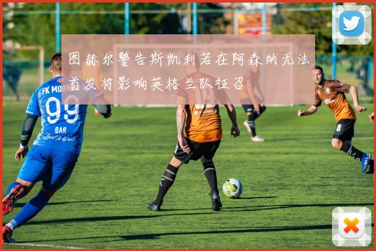 图赫尔警告斯凯利若在阿森纳无法首发将影响英格兰队征召