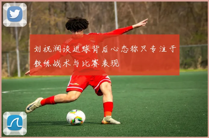 刘祝润谈进球背后心态称只专注于教练战术与比赛表现
