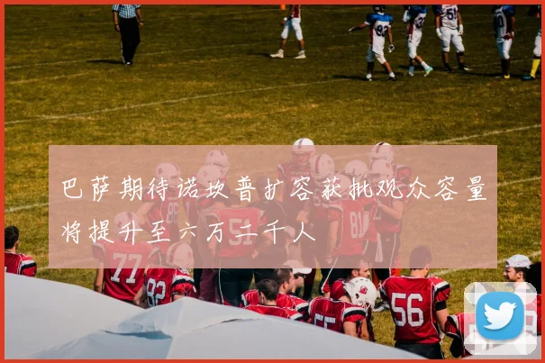 巴萨期待诺坎普扩容获批观众容量将提升至六万二千人