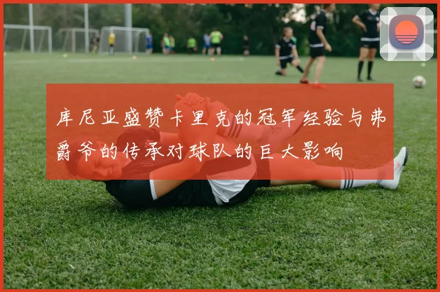 库尼亚盛赞卡里克的冠军经验与弗爵爷的传承对球队的巨大影响