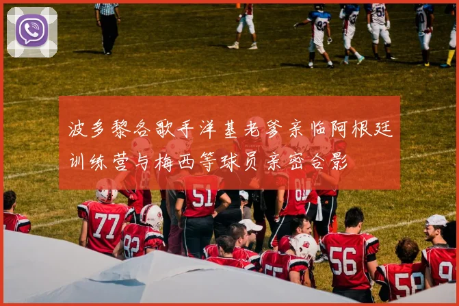 波多黎各歌手洋基老爹亲临阿根廷训练营与梅西等球员亲密合影