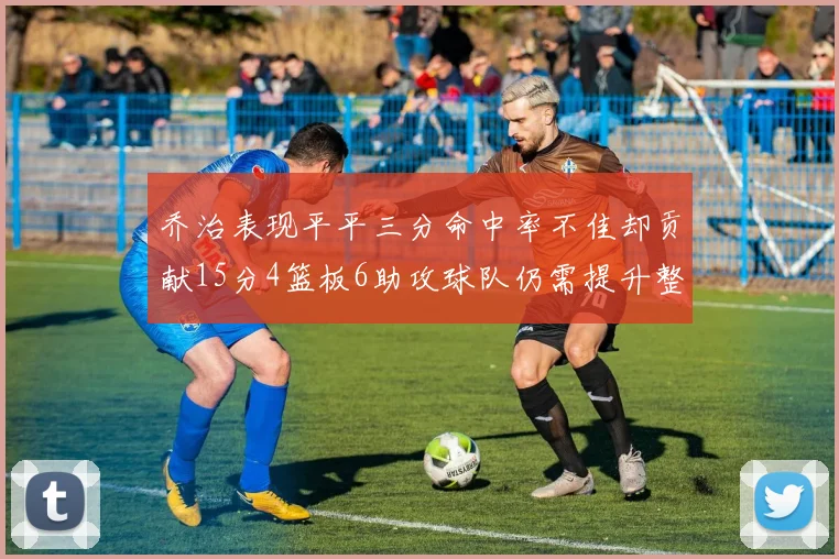 乔治表现平平三分命中率不佳却贡献15分4篮板6助攻球队仍需提升整体状态