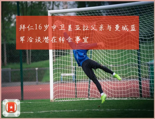 拜仁16岁中卫基亚拉父亲与曼城蓝军洽谈潜在转会事宜