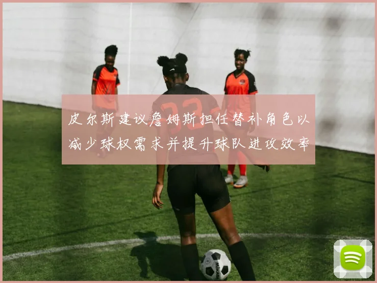 皮尔斯建议詹姆斯担任替补角色以减少球权需求并提升球队进攻效率