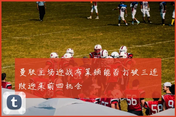 曼联主场迎战布莱顿能否打破三连败迎来前四机会