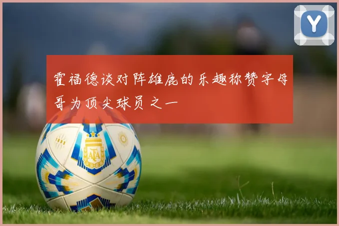 霍福德谈对阵雄鹿的乐趣称赞字母哥为顶尖球员之一