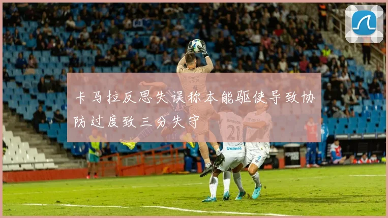 卡马拉反思失误称本能驱使导致协防过度致三分失守