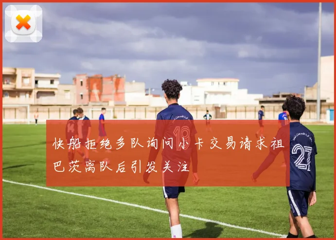 快船拒绝多队询问小卡交易请求祖巴茨离队后引发关注
