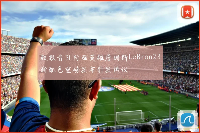 致敬昔日封面英雄詹姆斯LeBron23新配色重磅发布引发热议
