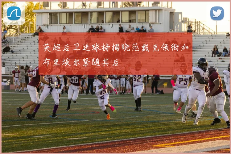 英超后卫进球榜揭晓范戴克领衔加布里埃尔紧随其后