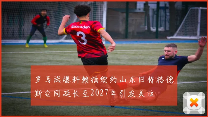 罗马诺爆料赖扬续约山东旧将格德斯合同延长至2027年引发关注