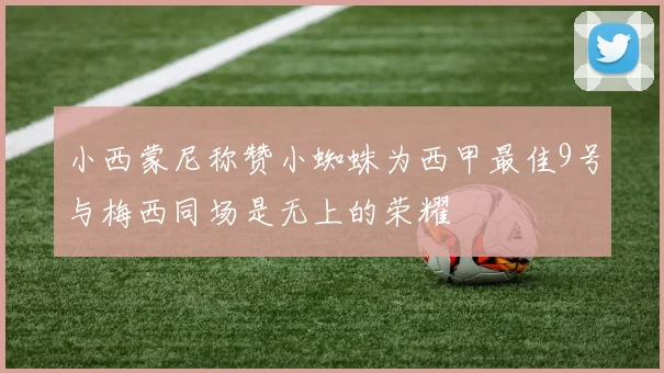 小西蒙尼称赞小蜘蛛为西甲最佳9号与梅西同场是无上的荣耀