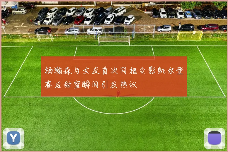 杨瀚森与女友首次同框合影凯尔登赛后甜蜜瞬间引发热议