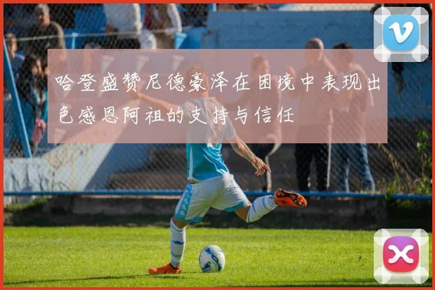 哈登盛赞尼德豪泽在困境中表现出色感恩阿祖的支持与信任