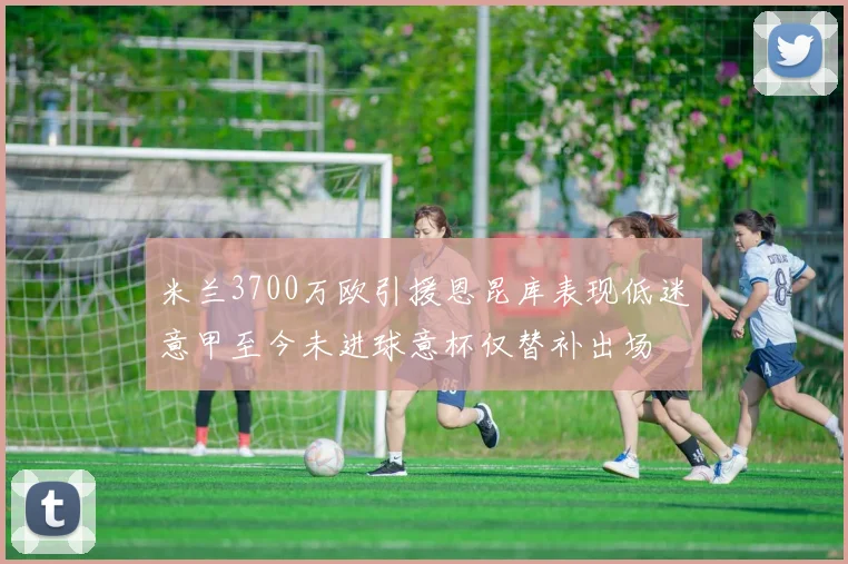 米兰3700万欧引援恩昆库表现低迷意甲至今未进球意杯仅替补出场