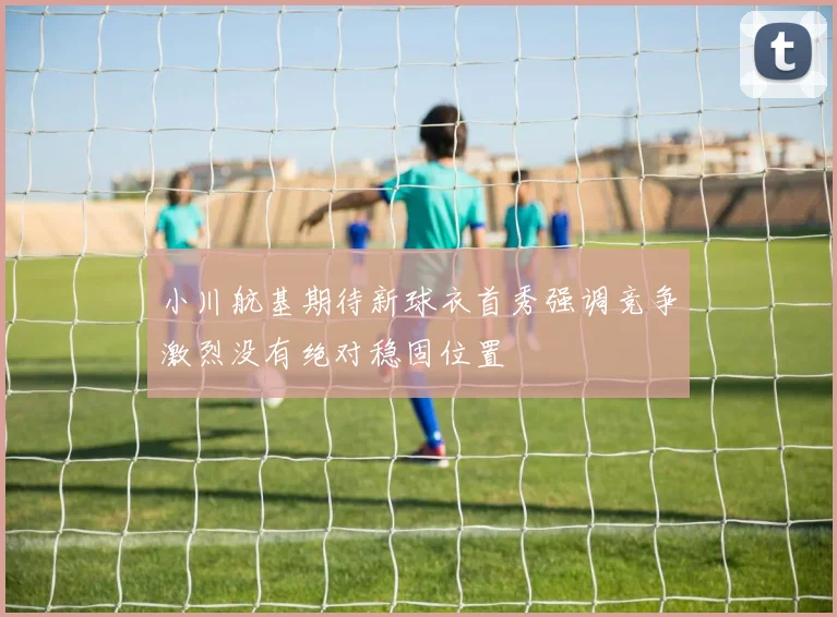 小川航基期待新球衣首秀强调竞争激烈没有绝对稳固位置