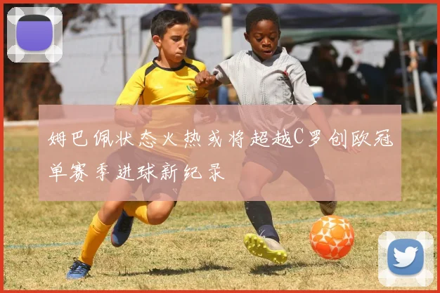 姆巴佩状态火热或将超越C罗创欧冠单赛季进球新纪录