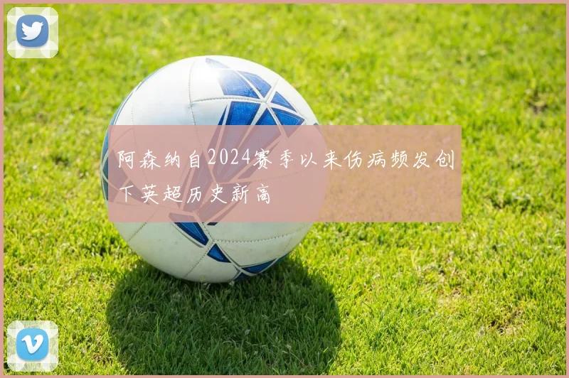 阿森纳自2024赛季以来伤病频发创下英超历史新高