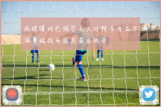 西媒曝姆巴佩等七人对阿韦洛亚不满曼城战或成其最后机会