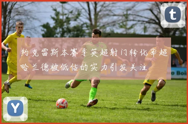 约克雷斯本赛季英超射门转化率超哈兰德被低估的实力引发关注
