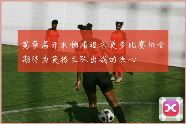 宽萨离开利物浦追求更多比赛机会期待为英格兰队出战的决心