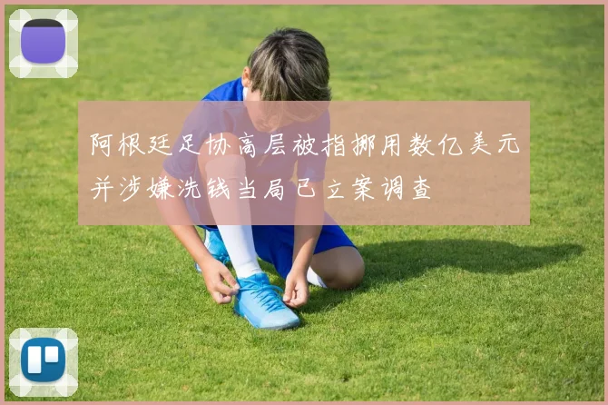 阿根廷足协高层被指挪用数亿美元并涉嫌洗钱当局已立案调查