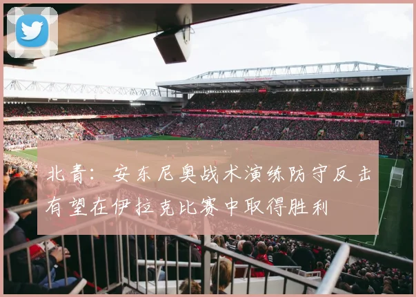 北青：安东尼奥战术演练防守反击有望在伊拉克比赛中取得胜利