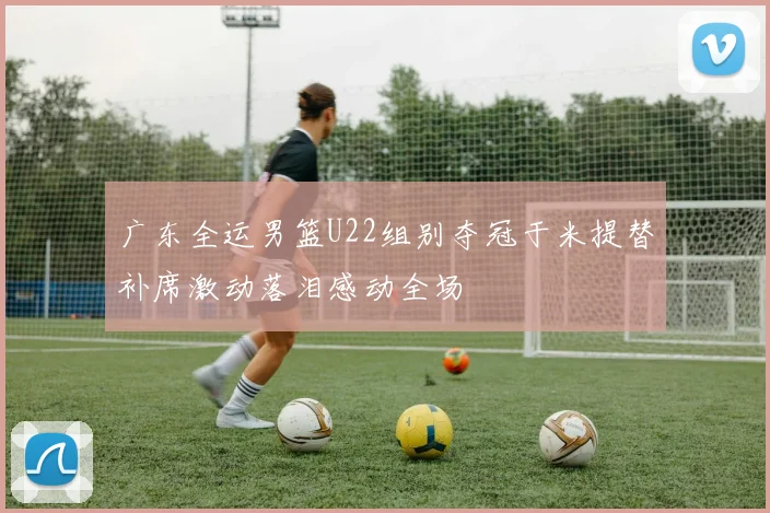 广东全运男篮U22组别夺冠于米提替补席激动落泪感动全场