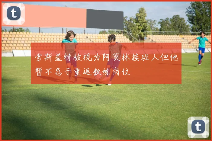 索斯盖特被视为阿莫林接班人但他暂不急于重返教练岗位