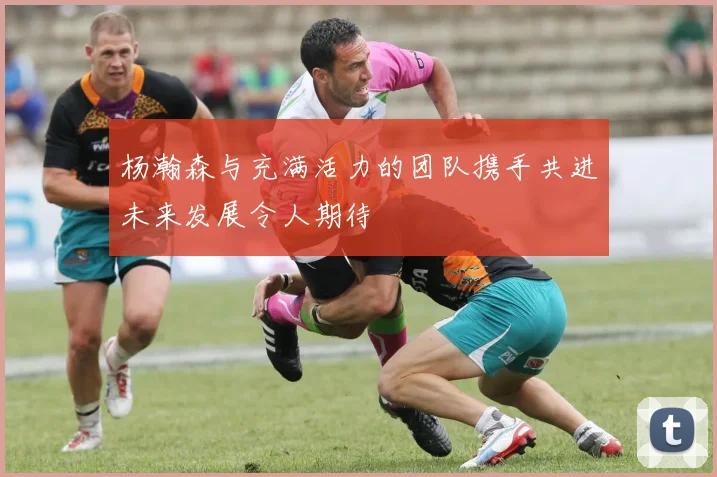 杨瀚森与充满活力的团队携手共进未来发展令人期待