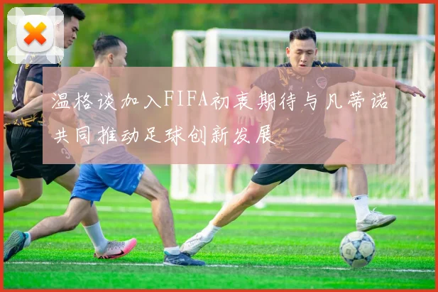 温格谈加入FIFA初衷期待与凡蒂诺共同推动足球创新发展
